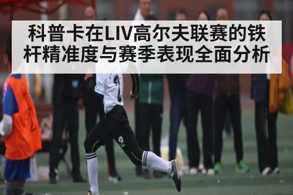 科普卡在LIV高尔夫联赛的铁杆精准度与赛季表现全面分析