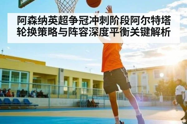 阿森纳英超争冠冲刺阶段阿尔特塔轮换策略与阵容深度平衡关键解析